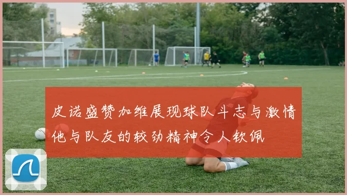 皮诺盛赞加维展现球队斗志与激情他与队友的较劲精神令人钦佩
