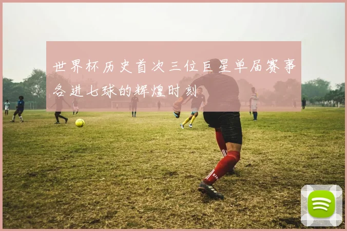世界杯历史首次三位巨星单届赛事各进七球的辉煌时刻