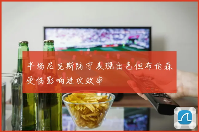 半场尼克斯防守表现出色但布伦森受伤影响进攻效率