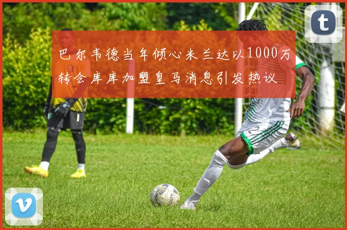 巴尔韦德当年倾心米兰达以1000万转会库库加盟皇马消息引发热议