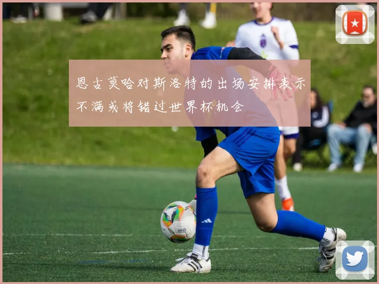 恩古莫哈对斯洛特的出场安排表示不满或将错过世界杯机会