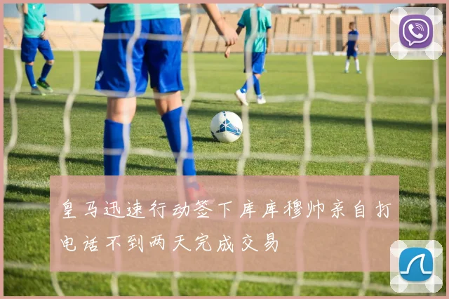 皇马迅速行动签下库库穆帅亲自打电话不到两天完成交易