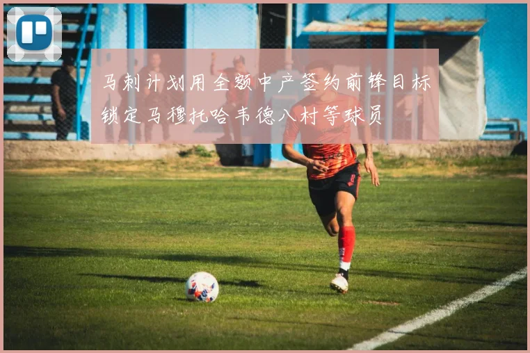 马刺计划用全额中产签约前锋目标锁定马穆托哈韦德八村等球员