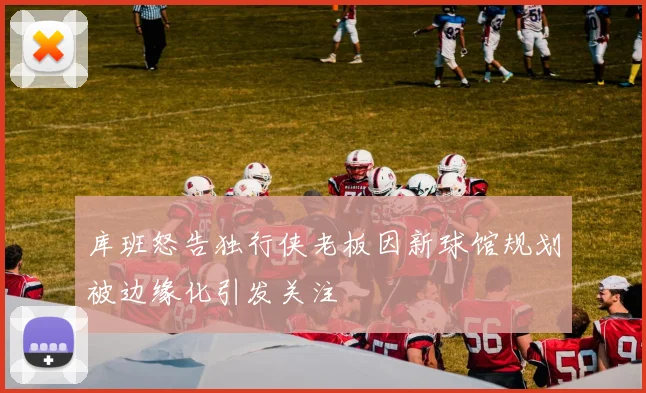 库班怒告独行侠老板因新球馆规划被边缘化引发关注