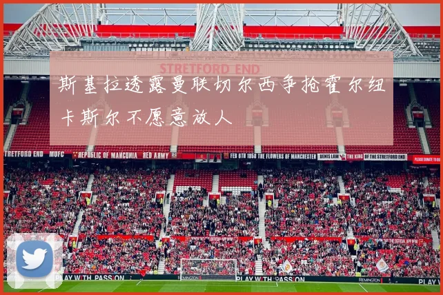 斯基拉透露曼联切尔西争抢霍尔纽卡斯尔不愿意放人