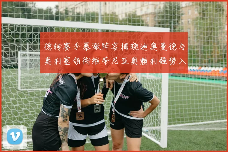 德转赛季暴涨阵容揭晓迪奥曼德与奥利塞领衔维蒂尼亚奥赖利强势入选