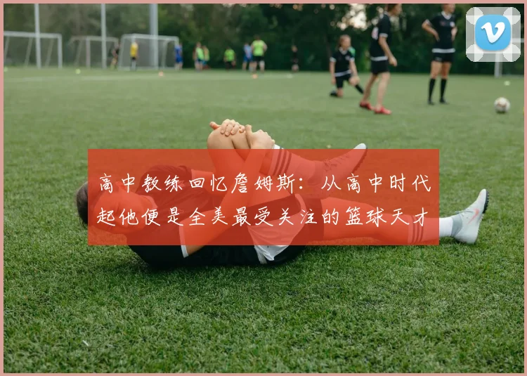 高中教练回忆詹姆斯：从高中时代起他便是全美最受关注的篮球天才
