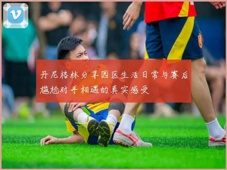 丹尼格林分享园区生活日常与赛后尴尬对手相遇的真实感受