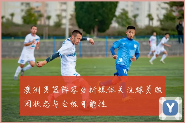 澳洲男篮阵容分析媒体关注球员赋闲状态与合练可能性