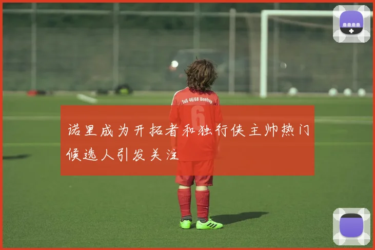 诺里成为开拓者和独行侠主帅热门候选人引发关注