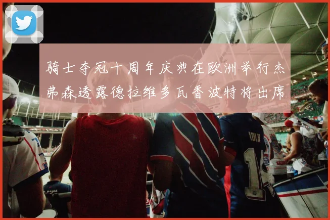 骑士夺冠十周年庆典在欧洲举行杰弗森透露德拉维多瓦香波特将出席