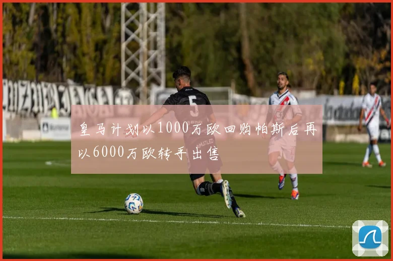 皇马计划以1000万欧回购帕斯后再以6000万欧转手出售