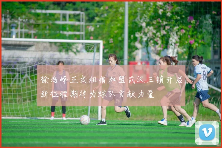 徐浩峰正式租借加盟武汉三镇开启新征程期待为球队贡献力量